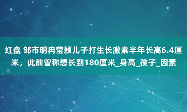 红盘 邹市明冉莹颖儿子打生长激素半年长高6.4厘米，此前曾称想长到180厘米_身高_孩子_因素