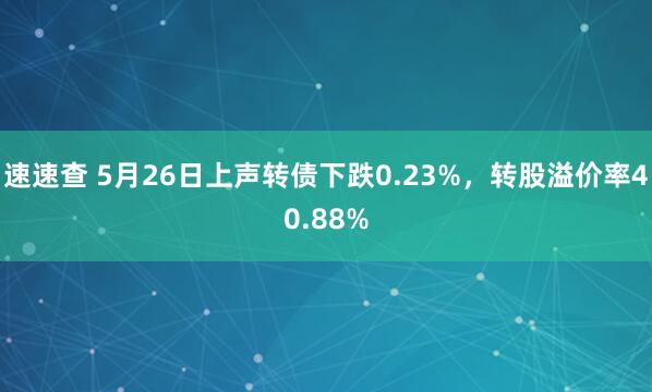 速速查 5月26日上声转债下跌0.23%，转股溢价率40.88%