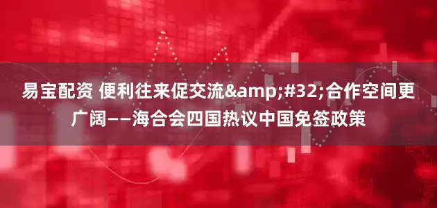 易宝配资 便利往来促交流&#32;合作空间更广阔——海合会四国热议中国免签政策