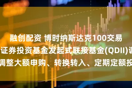 融创配资 博时纳斯达克100交易型开放式指数证券投资基金发起式联接基金(QDII)调整大额申购、转换转入、定期定额投资业务的公告