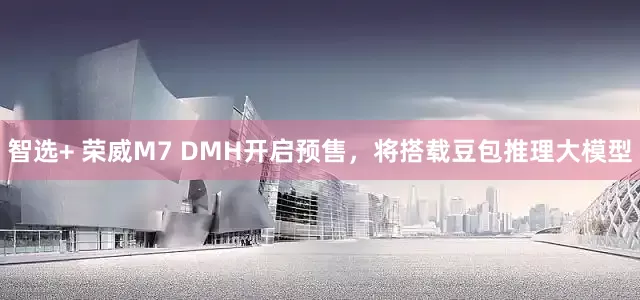 智选+ 荣威M7 DMH开启预售，将搭载豆包推理大模型