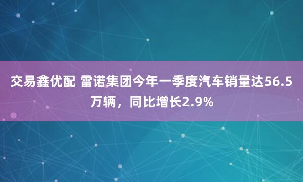 交易鑫优配 雷诺集团今年一季度汽车销量达56.5万辆，同比增长2.9%