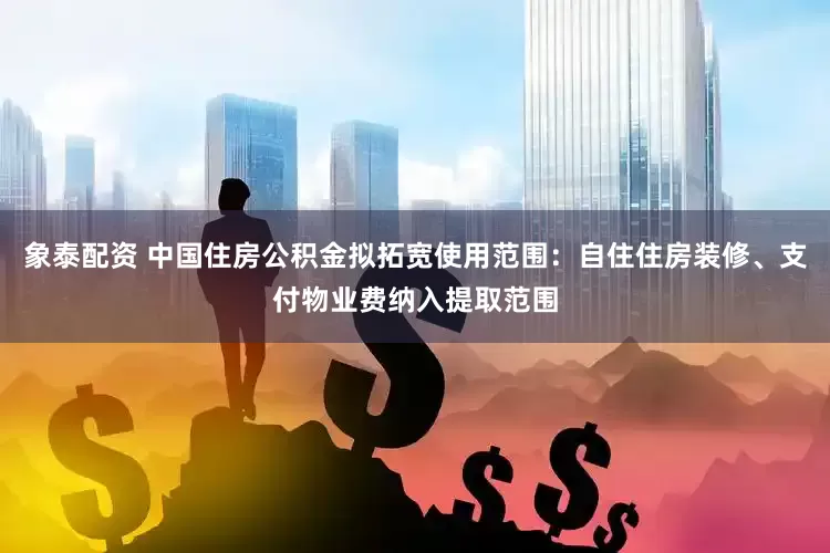 象泰配资 中国住房公积金拟拓宽使用范围：自住住房装修、支付物业费纳入提取范围