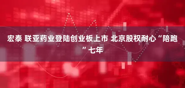 宏泰 联亚药业登陆创业板上市 北京股权耐心“陪跑”七年